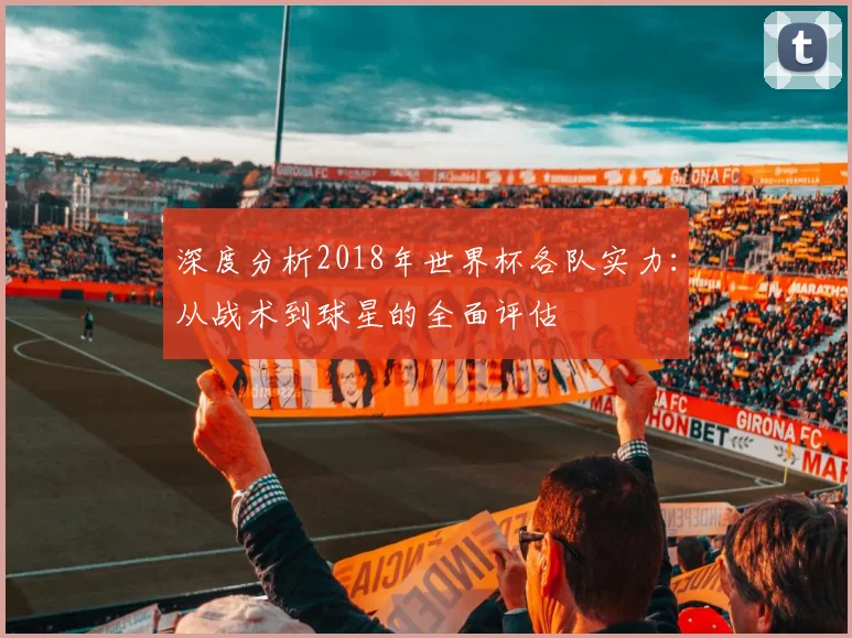 深度分析2018年世界杯各队实力:从战术到球星的全面评估