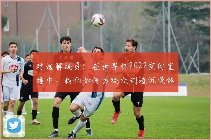 对话解说员：在世界杯2022实时直播中，我们如何为观众创造沉浸体验？