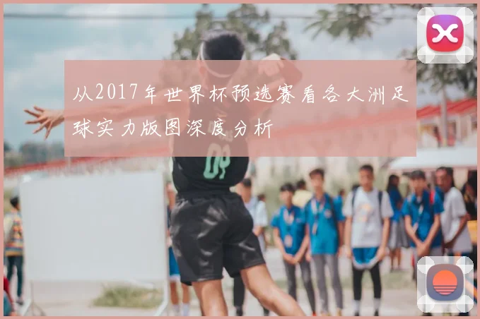 从2017年世界杯预选赛看各大洲足球实力版图深度分析