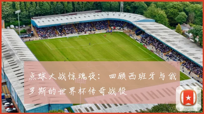 点球大战惊魂夜:回顾西班牙与俄罗斯的世界杯传奇战役