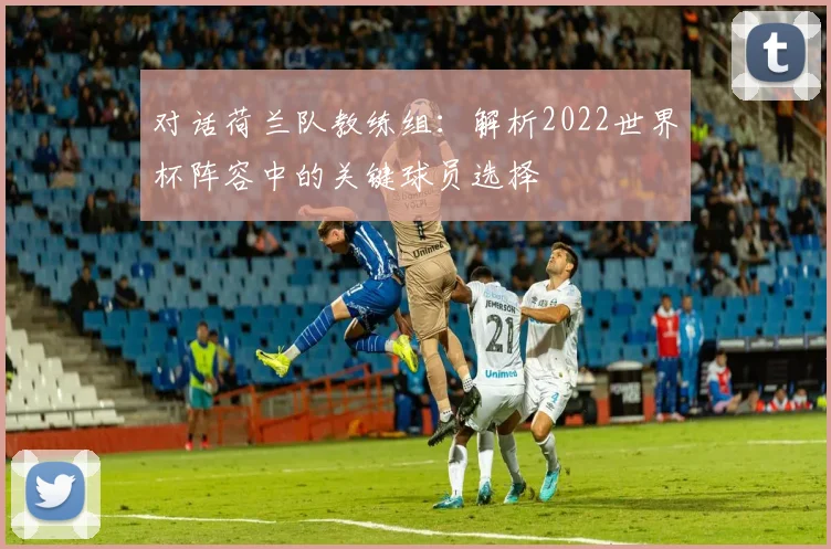 对话荷兰队教练组：解析2022世界杯阵容中的关键球员选择