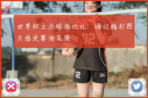 世界杯主办球场巡礼：通过精彩图片感受赛场氛围