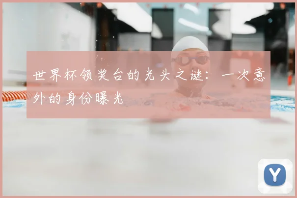 世界杯领奖台的光头之谜:一次意外的身份曝光