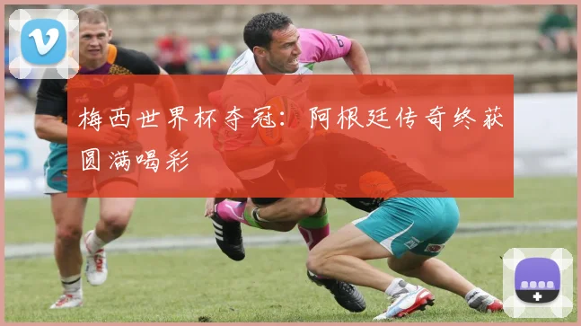 梅西世界杯夺冠:阿根廷传奇终获圆满喝彩