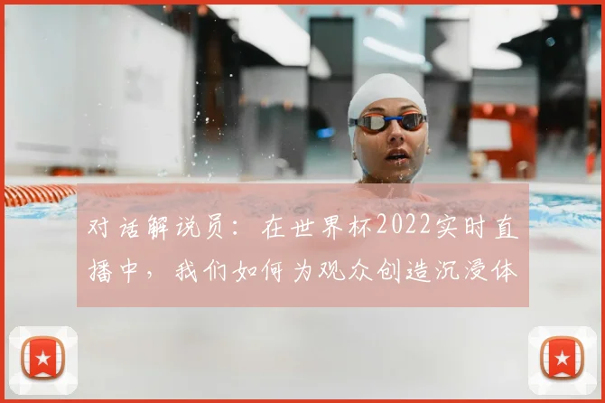 对话解说员：在世界杯2022实时直播中，我们如何为观众创造沉浸体验？