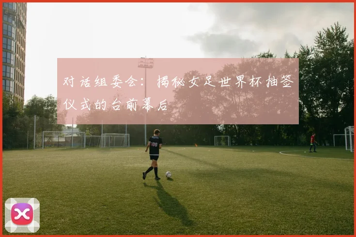 对话组委会：揭秘女足世界杯抽签仪式的台前幕后