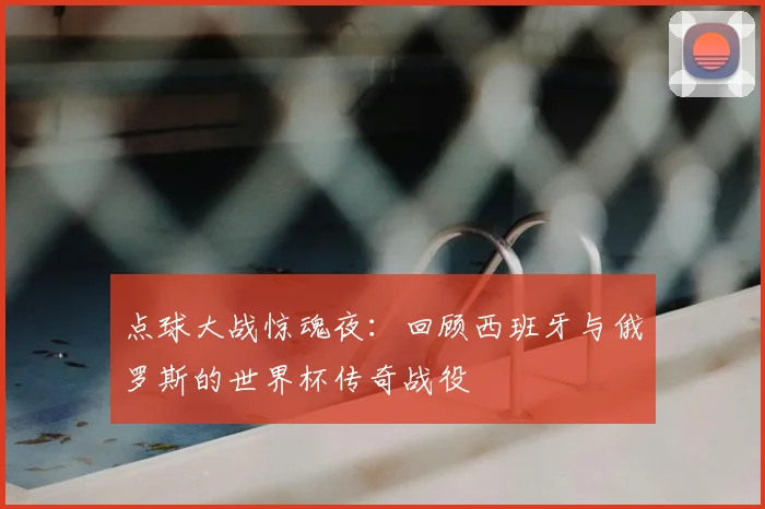 点球大战惊魂夜:回顾西班牙与俄罗斯的世界杯传奇战役