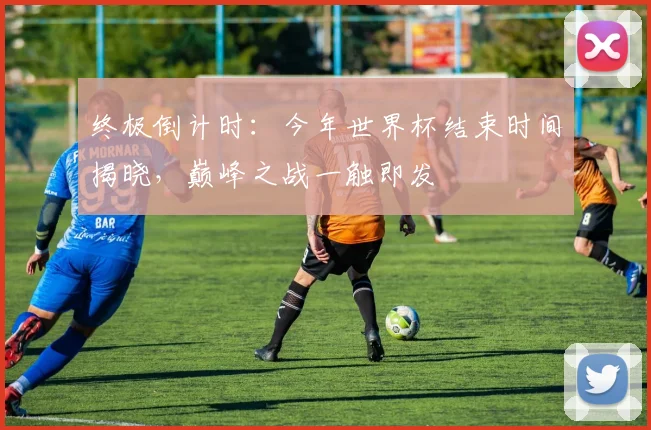 终极倒计时:今年世界杯结束时间揭晓,巅峰之战一触即发