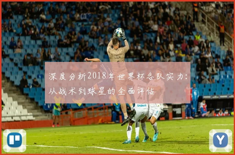 深度分析2018年世界杯各队实力:从战术到球星的全面评估
