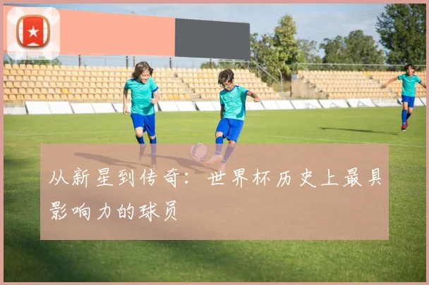 从新星到传奇:世界杯历史上最具影响力的球员
