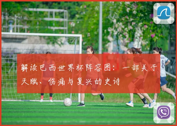 解读巴西世界杯阵容图:一部关于天赋、伤痛与复兴的史诗