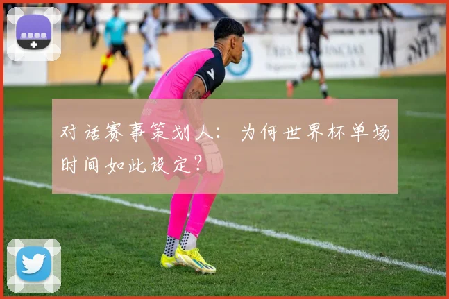 对话赛事策划人：为何世界杯单场时间如此设定？