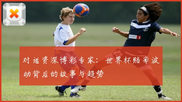 对话资深博彩专家：世界杯赔率波动背后的故事与趋势