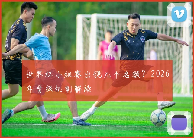 世界杯小组赛出现几个名额？2026年晋级机制解读