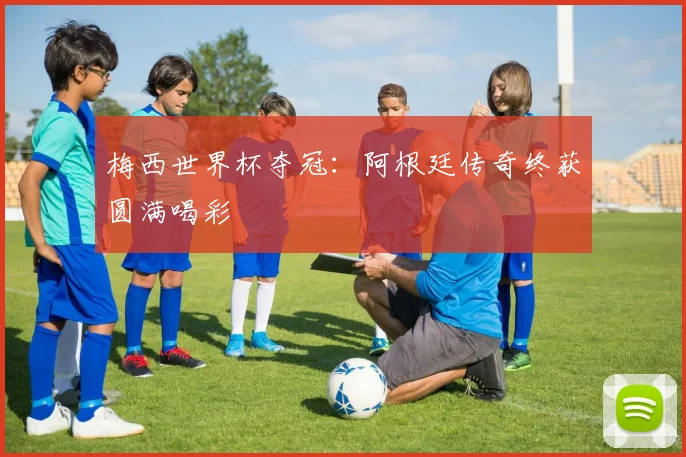 梅西世界杯夺冠:阿根廷传奇终获圆满喝彩
