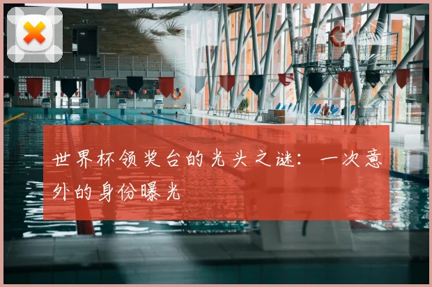 世界杯领奖台的光头之谜:一次意外的身份曝光