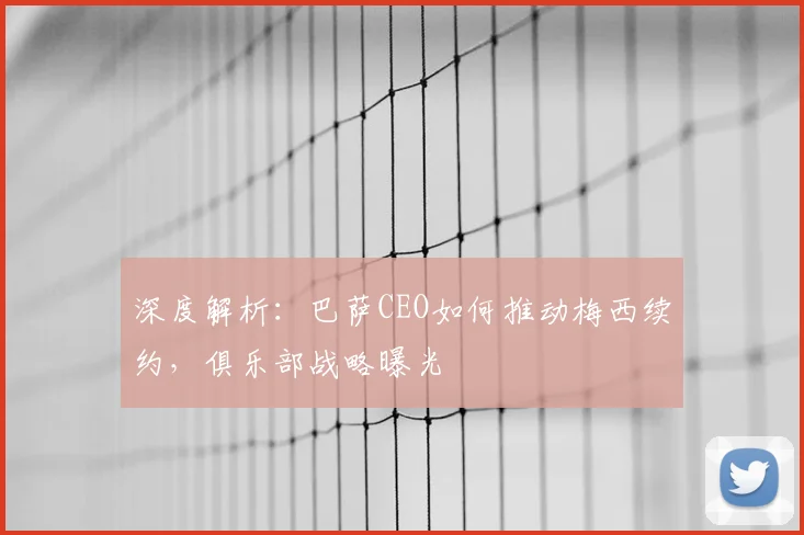 深度解析:巴萨CEO如何推动梅西续约,俱乐部战略曝光