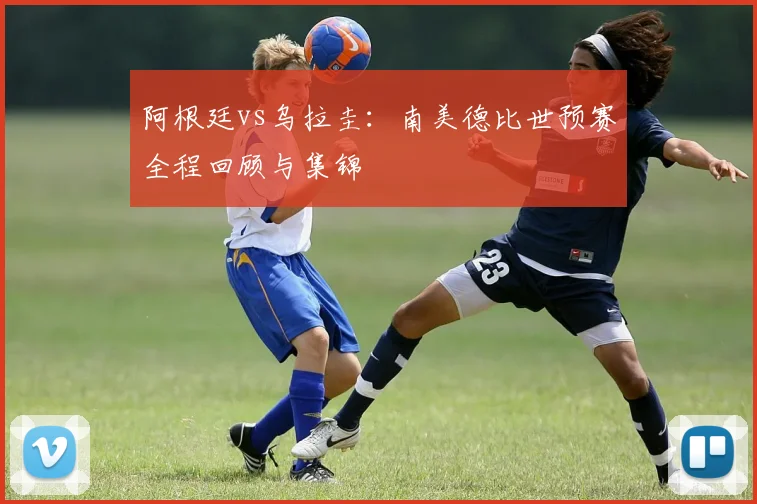 阿根廷vs乌拉圭：南美德比世预赛全程回顾与集锦