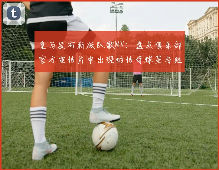 皇马发布新版队歌MV：盘点俱乐部官方宣传片中出现的传奇球星与经典镜头