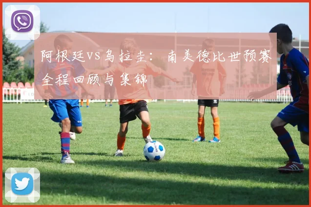 阿根廷vs乌拉圭：南美德比世预赛全程回顾与集锦