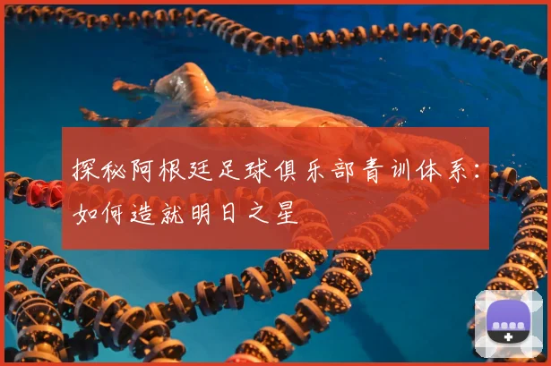 探秘阿根廷足球俱乐部青训体系：如何造就明日之星