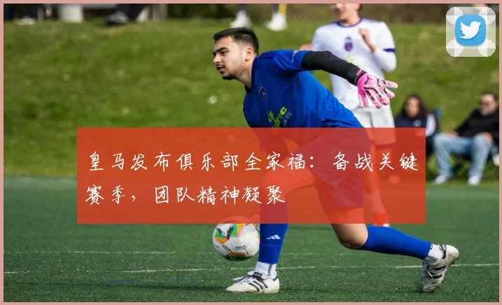 皇马发布俱乐部全家福：备战关键赛季，团队精神凝聚