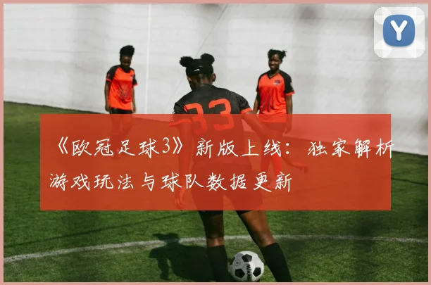 《欧冠足球3》新版上线：独家解析游戏玩法与球队数据更新