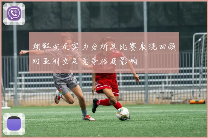 朝鲜女足实力分析及比赛表现回顾对亚洲女足竞争格局影响